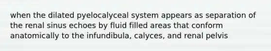 when the dilated pyelocalyceal system appears as separation of the renal sinus echoes by fluid filled areas that conform anatomically to the infundibula, calyces, and renal pelvis