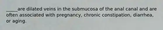 _____are dilated veins in the submucosa of the anal canal and are often associated with pregnancy, chronic constipation, diarrhea, or aging.