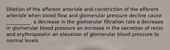 Dilation of the afferent arteriole and constriction of the efferent arteriole when blood flow and glomerular pressure decline cause __________. a decrease in the glomerular filtration rate a decrease in glomerular <a href='https://www.questionai.com/knowledge/kD0HacyPBr-blood-pressure' class='anchor-knowledge'>blood pressure</a> an increase in the secretion of renin and erythropoietin an elevation of glomerular blood pressure to normal levels