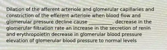 Dilation of the afferent arteriole and glomerular capillaries and constriction of the efferent arteriole when blood flow and glomerular pressure decline cause __________. decrease in the glomerular filtration rate an increase in the secretion of renin and erythropoietin decrease in glomerular <a href='https://www.questionai.com/knowledge/kD0HacyPBr-blood-pressure' class='anchor-knowledge'>blood pressure</a> elevation of glomerular blood pressure to normal levels