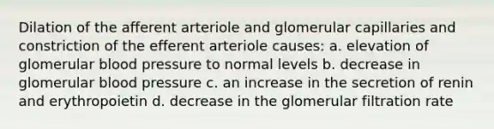 Dilation of the afferent arteriole and glomerular capillaries and constriction of the efferent arteriole causes: a. elevation of glomerular blood pressure to normal levels b. decrease in glomerular blood pressure c. an increase in the secretion of renin and erythropoietin d. decrease in the glomerular filtration rate