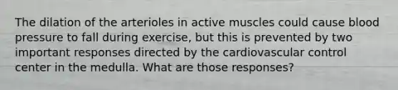 The dilation of the arterioles in active muscles could cause blood pressure to fall during exercise, but this is prevented by two important responses directed by the cardiovascular control center in the medulla. What are those responses?