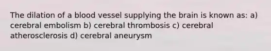 The dilation of a blood vessel supplying the brain is known as: a) cerebral embolism b) cerebral thrombosis c) cerebral atherosclerosis d) cerebral aneurysm