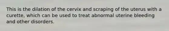 This is the dilation of the cervix and scraping of the uterus with a curette, which can be used to treat abnormal uterine bleeding and other disorders.