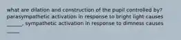 what are dilation and construction of the pupil controlled by? parasympathetic activation in response to bright light causes ______, sympathetic activation in response to dimness causes _____