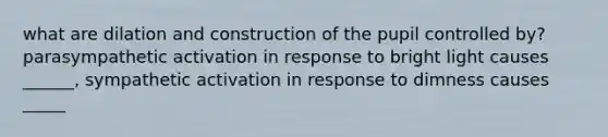 what are dilation and construction of the pupil controlled by? parasympathetic activation in response to bright light causes ______, sympathetic activation in response to dimness causes _____