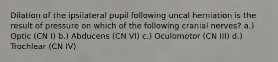 Dilation of the ipsilateral pupil following uncal herniation is the result of pressure on which of the following cranial nerves? a.) Optic (CN I) b.) Abducens (CN VI) c.) Oculomotor (CN III) d.) Trochlear (CN IV)