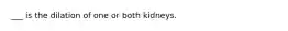 ___ is the dilation of one or both kidneys.