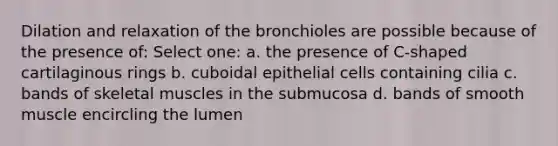 Dilation and relaxation of the bronchioles are possible because of the presence of: Select one: a. the presence of C-shaped cartilaginous rings b. cuboidal epithelial cells containing cilia c. bands of skeletal muscles in the submucosa d. bands of smooth muscle encircling the lumen