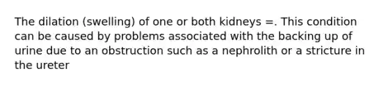 The dilation (swelling) of one or both kidneys =. This condition can be caused by problems associated with the backing up of urine due to an obstruction such as a nephrolith or a stricture in the ureter