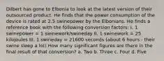 Dilbert has gone to Elbonia to look at the latest version of their outsourced product. He finds that the power consumption of the device is rated at 2.5 swinepower by the Elbonians. He finds a reference book with the following conversion factors: I. 1 swinepower = 1 swinework/swineday II. 1 swinework = 25 kilojoules III. 1 swineday = 21600 seconds (about 6 hours - their swine sleep a lot) How many significant figures are there in the final result of that conversion? a. Two b. Three c. Four d. Five