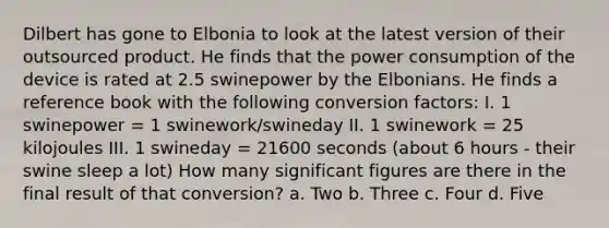 Dilbert has gone to Elbonia to look at the latest version of their outsourced product. He finds that the power consumption of the device is rated at 2.5 swinepower by the Elbonians. He finds a reference book with the following conversion factors: I. 1 swinepower = 1 swinework/swineday II. 1 swinework = 25 kilojoules III. 1 swineday = 21600 seconds (about 6 hours - their swine sleep a lot) How many significant figures are there in the final result of that conversion? a. Two b. Three c. Four d. Five