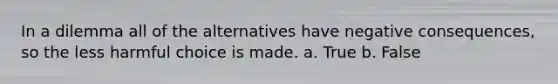 In a dilemma all of the alternatives have negative consequences, so the less harmful choice is made. a. True b. False