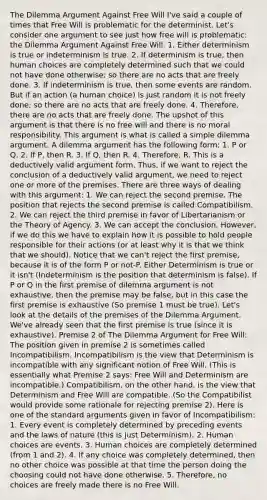 The Dilemma Argument Against Free Will I've said a couple of times that Free Will is problematic for the determinist. Let's consider one argument to see just how free will is problematic: the Dilemma Argument Against Free Will. 1. Either determinism is true or indeterminism is true. 2. If determinism is true, then human choices are completely determined such that we could not have done otherwise; so there are no acts that are freely done. 3. If indeterminism is true, then some events are random. But if an action (a human choice) is just random it is not freely done; so there are no acts that are freely done. 4. Therefore, there are no acts that are freely done. The upshot of this argument is that there is no free will and there is no moral responsibility. This argument is what is called a simple dilemma argument. A dilemma argument has the following form: 1. P or Q. 2. If P, then R. 3. If Q, then R. 4. Therefore, R. This is a deductively valid argument form. Thus, if we want to reject the conclusion of a deductively valid argument, we need to reject one or more of the premises. There are three ways of dealing with this argument: 1. We can reject the second premise. The position that rejects the second premise is called Compatibilism. 2. We can reject the third premise in favor of Libertarianism or the Theory of Agency. 3. We can accept the conclusion. However, if we do this we have to explain how it is possible to hold people responsible for their actions (or at least why it is that we think that we should). Notice that we can't reject the first premise, because it is of the form P or not-P. Either Determinism is true or it isn't (Indeterminism is the position that determinism is false). If P or Q in the first premise of dilemma argument is not exhaustive, then the premise may be false, but in this case the first premise is exhaustive (So premise 1 must be true). Let's look at the details of the premises of the Dilemma Argument. We've already seen that the first premise is true (since it is exhaustive). Premise 2 of The Dilemma Argument for Free Will: The position given in premise 2 is sometimes called Incompatibilism. Incompatibilism is the view that Determinism is incompatible with any significant notion of Free Will. (This is essentially what Premise 2 says: Free Will and Determinism are incompatible.) Compatibilism, on the other hand, is the view that Determinism and Free Will are compatible. (So the Compatibilist would provide some rationale for rejecting premise 2). Here is one of the standard arguments given in favor of Incompatibilism: 1. Every event is completely determined by preceding events and the laws of nature (this is just Determinism). 2. Human choices are events. 3. Human choices are completely determined (from 1 and 2). 4. If any choice was completely determined, then no other choice was possible at that time the person doing the choosing could not have done otherwise. 5. Therefore, no choices are freely made there is no Free Will.