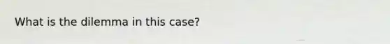 What is the dilemma in this case?