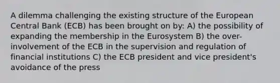 A dilemma challenging the existing structure of the European Central Bank​ (ECB) has been brought on​ by: A) the possibility of expanding the membership in the Eurosystem B) the​ over-involvement of the ECB in the supervision and regulation of financial institutions C) the ECB president and vice​ president's avoidance of the press