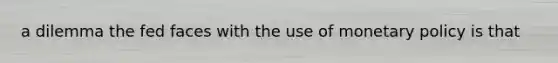 a dilemma the fed faces with the use of monetary policy is that