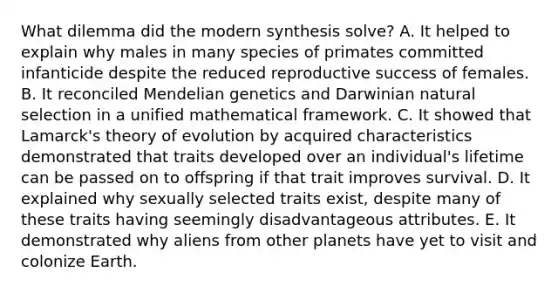 What dilemma did the modern synthesis solve? A. It helped to explain why males in many species of primates committed infanticide despite the reduced reproductive success of females. B. It reconciled <a href='https://www.questionai.com/knowledge/kiJH6MA4hZ-mendelian-genetics' class='anchor-knowledge'>mendelian genetics</a> and Darwinian natural selection in a unified mathematical framework. C. It showed that Lamarck's <a href='https://www.questionai.com/knowledge/kzoSBoiwWp-theory-of-evolution' class='anchor-knowledge'>theory of evolution</a> by acquired characteristics demonstrated that traits developed over an individual's lifetime can be passed on to offspring if that trait improves survival. D. It explained why sexually selected traits exist, despite many of these traits having seemingly disadvantageous attributes. E. It demonstrated why aliens from other planets have yet to visit and colonize Earth.