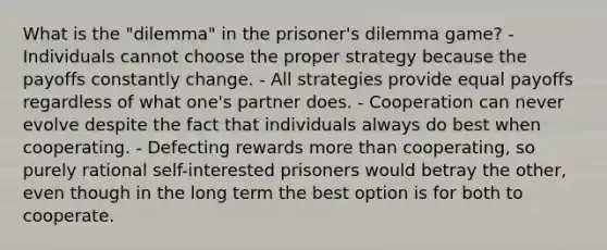 What is the "dilemma" in the prisoner's dilemma game? - Individuals cannot choose the proper strategy because the payoffs constantly change. - All strategies provide equal payoffs regardless of what one's partner does. - Cooperation can never evolve despite the fact that individuals always do best when cooperating. - Defecting rewards <a href='https://www.questionai.com/knowledge/keWHlEPx42-more-than' class='anchor-knowledge'>more than</a> cooperating, so purely rational self-interested prisoners would betray the other, even though in the long term the best option is for both to cooperate.