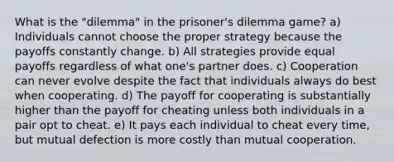 What is the "dilemma" in the prisoner's dilemma game? a) Individuals cannot choose the proper strategy because the payoffs constantly change. b) All strategies provide equal payoffs regardless of what one's partner does. c) Cooperation can never evolve despite the fact that individuals always do best when cooperating. d) The payoff for cooperating is substantially higher than the payoff for cheating unless both individuals in a pair opt to cheat. e) It pays each individual to cheat every time, but mutual defection is more costly than mutual cooperation.