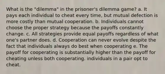 What is the "dilemma" in the prisoner's dilemma game? a. It pays each individual to cheat every time, but mutual defection is more costly than mutual cooperation. b. Individuals cannot choose the proper strategy because the payoffs constantly change. c. All strategies provide equal payoffs regardless of what one's partner does. d. Cooperation can never evolve despite the fact that individuals always do best when cooperating e. The payoff for cooperating is substantially higher than the payoff for cheating unless both cooperating. individuals in a pair opt to cheat.