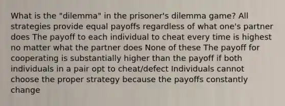 What is the "dilemma" in the prisoner's dilemma game? All strategies provide equal payoffs regardless of what one's partner does The payoff to each individual to cheat every time is highest no matter what the partner does None of these The payoff for cooperating is substantially higher than the payoff if both individuals in a pair opt to cheat/defect Individuals cannot choose the proper strategy because the payoffs constantly change