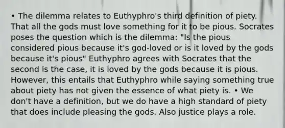 • The dilemma relates to Euthyphro's third definition of piety. That all the gods must love something for it to be pious. Socrates poses the question which is the dilemma: "Is the pious considered pious because it's god-loved or is it loved by the gods because it's pious" Euthyphro agrees with Socrates that the second is the case, it is loved by the gods because it is pious. However, this entails that Euthyphro while saying something true about piety has not given the essence of what piety is. • We don't have a definition, but we do have a high standard of piety that does include pleasing the gods. Also justice plays a role.