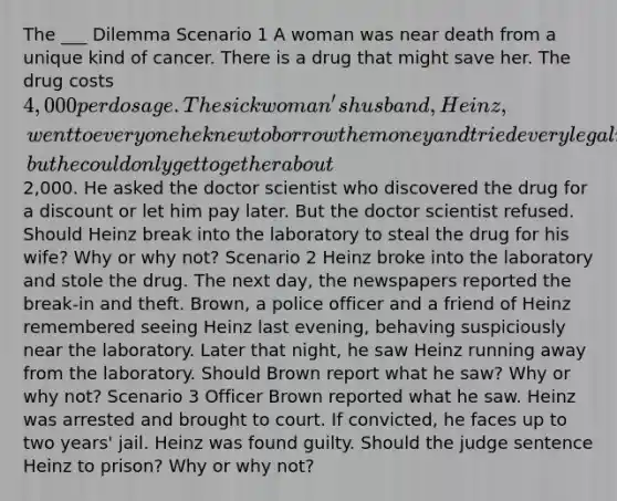 The ___ Dilemma Scenario 1 A woman was near death from a unique kind of cancer. There is a drug that might save her. The drug costs 4,000 per dosage. The sick woman's husband, Heinz, went to everyone he knew to borrow the money and tried every legal means, but he could only get together about2,000. He asked the doctor scientist who discovered the drug for a discount or let him pay later. But the doctor scientist refused. Should Heinz break into the laboratory to steal the drug for his wife? Why or why not? Scenario 2 Heinz broke into the laboratory and stole the drug. The next day, the newspapers reported the break-in and theft. Brown, a police officer and a friend of Heinz remembered seeing Heinz last evening, behaving suspiciously near the laboratory. Later that night, he saw Heinz running away from the laboratory. Should Brown report what he saw? Why or why not? Scenario 3 Officer Brown reported what he saw. Heinz was arrested and brought to court. If convicted, he faces up to two years' jail. Heinz was found guilty. Should the judge sentence Heinz to prison? Why or why not?