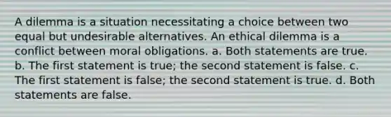 A dilemma is a situation necessitating a choice between two equal but undesirable alternatives. An ethical dilemma is a conflict between moral obligations. a. Both statements are true. b. The first statement is true; the second statement is false. c. The first statement is false; the second statement is true. d. Both statements are false.