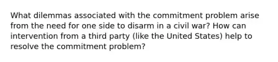 What dilemmas associated with the commitment problem arise from the need for one side to disarm in a civil war? How can intervention from a third party (like the United States) help to resolve the commitment problem?