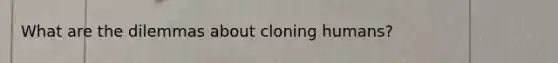 What are the dilemmas about cloning humans?