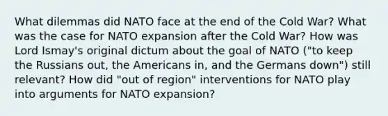 What dilemmas did NATO face at the end of the Cold War? What was the case for NATO expansion after the Cold War? How was Lord Ismay's original dictum about the goal of NATO ("to keep the Russians out, the Americans in, and the Germans down") still relevant? How did "out of region" interventions for NATO play into arguments for NATO expansion?