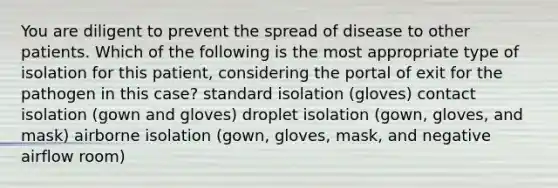 You are diligent to prevent the spread of disease to other patients. Which of the following is the most appropriate type of isolation for this patient, considering the portal of exit for the pathogen in this case? standard isolation (gloves) contact isolation (gown and gloves) droplet isolation (gown, gloves, and mask) airborne isolation (gown, gloves, mask, and negative airflow room)