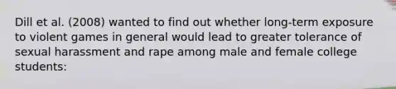 Dill et al. (2008) wanted to find out whether long-term exposure to violent games in general would lead to greater tolerance of sexual harassment and rape among male and female college students: