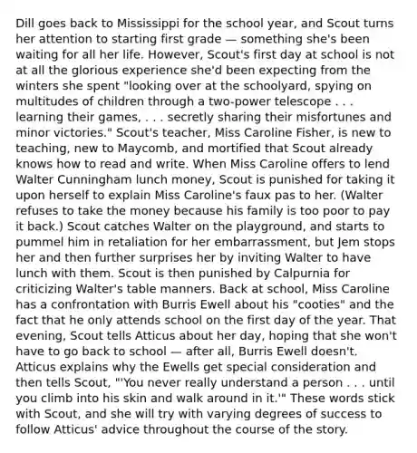 Dill goes back to Mississippi for the school year, and Scout turns her attention to starting first grade — something she's been waiting for all her life. However, Scout's first day at school is not at all the glorious experience she'd been expecting from the winters she spent "looking over at the schoolyard, spying on multitudes of children through a two-power telescope . . . learning their games, . . . secretly sharing their misfortunes and minor victories." Scout's teacher, Miss Caroline Fisher, is new to teaching, new to Maycomb, and mortified that Scout already knows how to read and write. When Miss Caroline offers to lend Walter Cunningham lunch money, Scout is punished for taking it upon herself to explain Miss Caroline's faux pas to her. (Walter refuses to take the money because his family is too poor to pay it back.) Scout catches Walter on the playground, and starts to pummel him in retaliation for her embarrassment, but Jem stops her and then further surprises her by inviting Walter to have lunch with them. Scout is then punished by Calpurnia for criticizing Walter's table manners. Back at school, Miss Caroline has a confrontation with Burris Ewell about his "cooties" and the fact that he only attends school on the first day of the year. That evening, Scout tells Atticus about her day, hoping that she won't have to go back to school — after all, Burris Ewell doesn't. Atticus explains why the Ewells get special consideration and then tells Scout, "'You never really understand a person . . . until you climb into his skin and walk around in it.'" These words stick with Scout, and she will try with varying degrees of success to follow Atticus' advice throughout the course of the story.