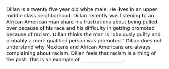 Dillan is a twenty five year old white male. He lives in an upper-middle class neighborhood. Dillan recently was listening to an African American man share his frustrations about being pulled over because of his race and his difficulty in getting promoted because of racism. Dillan thinks the man is "obviously guilty and probably a more qualified person was promoted." Dillan does not understand why Mexicans and African Americans are always complaining about racism. Dillan feels that racism is a thing of the past. This is an example of __________________.