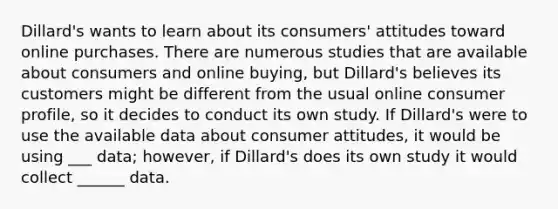 Dillard's wants to learn about its consumers' attitudes toward online purchases. There are numerous studies that are available about consumers and online buying, but Dillard's believes its customers might be different from the usual online consumer profile, so it decides to conduct its own study. If Dillard's were to use the available data about consumer attitudes, it would be using ___ data; however, if Dillard's does its own study it would collect ______ data.