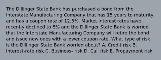 The Dillinger State Bank has purchased a bond from the Interstate Manufacturing Company that has 15 years to maturity and has a coupon rate of 12.5%. Market interest rates have recently declined to 8% and the Dillinger State Bank is worried that the Interstate Manufacturing Company will retire the bond and issue new ones with a lower coupon rate. What type of risk is the Dillinger State Bank worried about? A. Credit risk B. Interest-rate risk C. Business- risk D. Call risk E. Prepayment risk