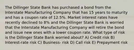 The Dillinger State Bank has purchased a bond from the Interstate Manufacturing Company that has 15 years to maturity and has a coupon rate of 12.5%. Market interest rates have recently declined to 8% and the Dillinger State Bank is worried that the Interstate Manufacturing Company will retire the bond and issue new ones with a lower coupon rate. What type of risk is the Dillinger State Bank worried about? A) Credit risk B) Interest-rate risk C) Business- risk D) Call risk E) Prepayment risk