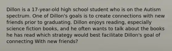 Dillon is a 17-year-old high school student who is on the Autism spectrum. One of Dillon's goals is to create connections with new friends prior to graduating. Dillon enjoys reading, especially science fiction books, and he often wants to talk about the books he has read which strategy would best facilitate Dillon's goal of connecting With new friends?