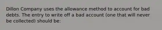 Dillon Company uses the allowance method to account for bad debts. The entry to write off a bad account (one that will never be collected) should be: