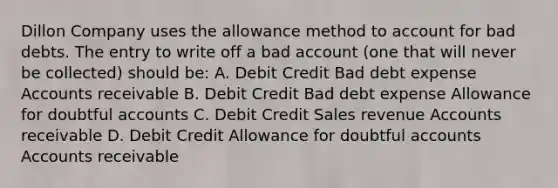 Dillon Company uses the allowance method to account for bad debts. The entry to write off a bad account (one that will never be collected) should be: A. Debit Credit Bad debt expense Accounts receivable B. Debit Credit Bad debt expense Allowance for doubtful accounts C. Debit Credit Sales revenue Accounts receivable D. Debit Credit Allowance for doubtful accounts Accounts receivable