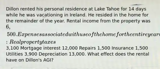 Dillon rented his personal residence at Lake Tahoe for 14 days while he was vacationing in Ireland. He resided in the home for the remainder of the year. Rental income from the property was 6,500. Expenses associated with use of the home for the entire year were as follows: Real property taxes3,100 Mortgage interest 12,000 Repairs 1,500 Insurance 1,500 Utilities 3,900 Depreciation 13,000. What effect does the rental have on Dillon's AGI?