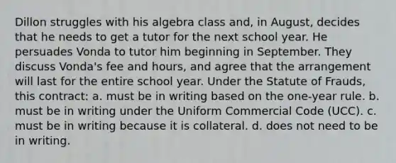 Dillon struggles with his algebra class and, in August, decides that he needs to get a tutor for the next school year. He persuades Vonda to tutor him beginning in September. They discuss Vonda's fee and hours, and agree that the arrangement will last for the entire school year. Under the Statute of Frauds, this contract: a. must be in writing based on the one-year rule. b. must be in writing under the Uniform Commercial Code (UCC). c. must be in writing because it is collateral. d. does not need to be in writing.