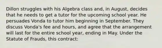 Dillon struggles with his Algebra class and, in August, decides that he needs to get a tutor for the upcoming school year. He persuades Vonda to tutor him beginning in September. They discuss Vonda's fee and hours, and agree that the arrangement will last for the entire school year, ending in May. Under the Statute of Frauds, this contract: