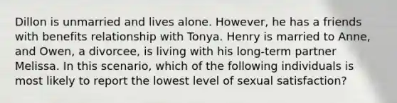 Dillon is unmarried and lives alone. However, he has a friends with benefits relationship with Tonya. Henry is married to Anne, and Owen, a divorcee, is living with his long-term partner Melissa. In this scenario, which of the following individuals is most likely to report the lowest level of sexual satisfaction?