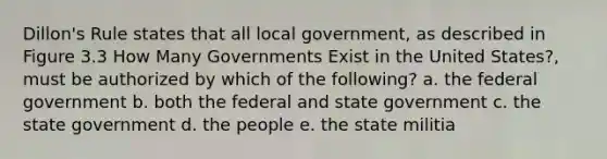 Dillon's Rule states that all local government, as described in Figure 3.3 How Many Governments Exist in the United States?, must be authorized by which of the following? a. the federal government b. both the federal and state government c. the state government d. the people e. the state militia