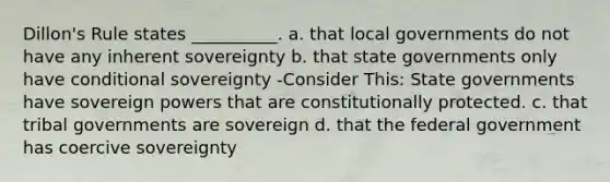 Dillon's Rule states __________. a. that local governments do not have any inherent sovereignty b. that state governments only have conditional sovereignty -Consider This: State governments have sovereign powers that are constitutionally protected. c. that tribal governments are sovereign d. that the federal government has coercive sovereignty