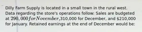 Dilly Farm Supply is located in a small town in the rural west. Data regarding the store's operations follow: Sales are budgeted at 290,000 for November,310,000 for December, and 210,000 for January. Retained earnings at the end of December would be: