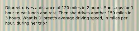 Dilpreet drives a distance of 120 miles in 2 hours. She stops for 1 hour to eat lunch and rest. Then she drives another 150 miles in 3 hours. What is Dilpreet's average driving speed, in miles per hour, during her trip?